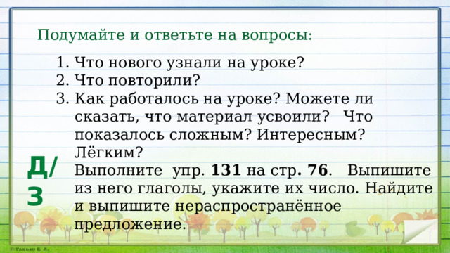 Подумайте и ответьте на вопросы: Что нового узнали на уроке? Что повторили? Как работалось на уроке? Можете ли сказать, что материал усвоили? Что показалось сложным? Интересным? Лёгким? Д/З Выполните упр. 131 на стр . 76 . Выпишите из него глаголы, укажите их число. Найдите и выпишите нераспространённое предложение. 