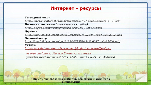 Интернет – ресурсы Тетрадный лист: https://img1.liveinternet.ru/images/attach/c/7/97/562/97562345_S__7_.jpg  Веточка с листьями (скачивается с сайта): https://pngtree.com/freepng/natural-products_1926630.html  Деревья: https://img-fotki.yandex.ru/get/6505/139440740.26/0_795d6_1bc727c2_orig  Осенний декор : https://img-fotki.yandex.ru/get/9222/20573769.3a/0_9207c_a2c87d60_orig  Уголок: http://pamyatnik-saratov.ru/wp-content/plugins/cornerpeel/peel.png автора шаблона: Ранько Елена Алексеевна учитель начальных классов МАОУ лицей №21 г. Иваново На момент создания шаблона все ссылки являются активными ! 