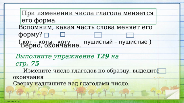 При изменении числа глагола меняется его форма. Вспомним, какая часть слова меняет его форму? ( кот – коты, коту пушистый – пушистые ) Верно, окончание. Выполните упражнение 129 на стр . 75  Измените число глаголов по образцу, выделите окончания Сверху надпишите над глаголами число. 