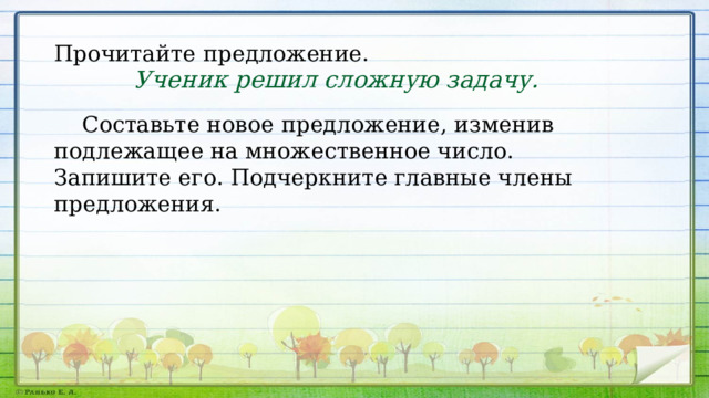 Прочитайте предложение. Ученик решил сложную задачу.  Составьте новое предложение, изменив подлежащее на множественное число. Запишите его. Подчеркните главные члены предложения. 