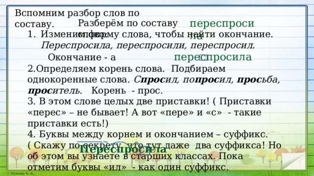 Вспомним разбор слов по составу. переспросила Разберём по составу слово: Изменим форму слова, чтобы найти окончание. Переспросила, переспросили, переспросил.  Окончание - а переспросила 2.Определяем корень слова. Подбираем однокоренные слова . С прос ил, по прос ил, прос ьба, прос итель. Корень - прос. 3. В этом слове целых две приставки! ( Приставки «перес» – не бывает! А вот «пере» и «с» - такие приставки есть!) 4. Буквы между корнем и окончанием – суффикс. ( Скажу по секрету, что тут даже два суффикса! Но об этом вы узнаете в старших классах. Пока отметим буквы «ил» - как один суффикс. Переспросила 