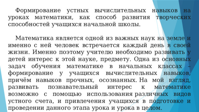 Формирование устных вычислительных навыков на уроках математики, как способ развития творческих способностей учащихся начальной школы.   Математика является одной из важных наук на земле и именно с ней человек встречается каждый день в своей жизни. Именно поэтому учителю необходимо развивать у детей интерес к этой науке, предмету. Одна из основных задач обучения математике в начальных классах – формирование у учащихся вычислительных навыков, причём навыков прочных, осознанных. На мой взгляд, развивать познавательный интерес к математике возможно с помощью использования различных видов устного счета, и привлечения учащихся в подготовке и проведении данного этапа урока и урока в целом. 