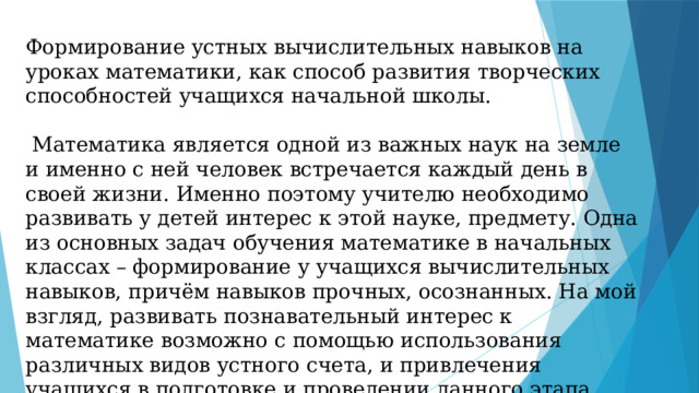 Формирование устных вычислительных навыков на уроках математики, как способ развития творческих способностей учащихся начальной школы.  Математика является одной из важных наук на земле и именно с ней человек встречается каждый день в своей жизни. Именно поэтому учителю необходимо развивать у детей интерес к этой науке, предмету. Одна из основных задач обучения математике в начальных классах – формирование у учащихся вычислительных навыков, причём навыков прочных, осознанных. На мой взгляд, развивать познавательный интерес к математике возможно с помощью использования различных видов устного счета, и привлечения учащихся в подготовке и проведении данного этапа урока и урока в целом. 