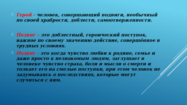 Герой - человек, совершающий подвиги, необычный по своей храбрости, доблести, самоотверженности.  Подвиг – это доблестный, героический поступок, важное по своему значению действие, совершённое в трудных условиях. Подвиг - это когда чувство любви к родине, семье и даже просто к незнакомым людям, заглушает в человеке чувство страха, боли и мысли о смерти и толкает его на смелые поступки, при этом человек не задумываясь о последствиях, которые могут случиться с ним. 