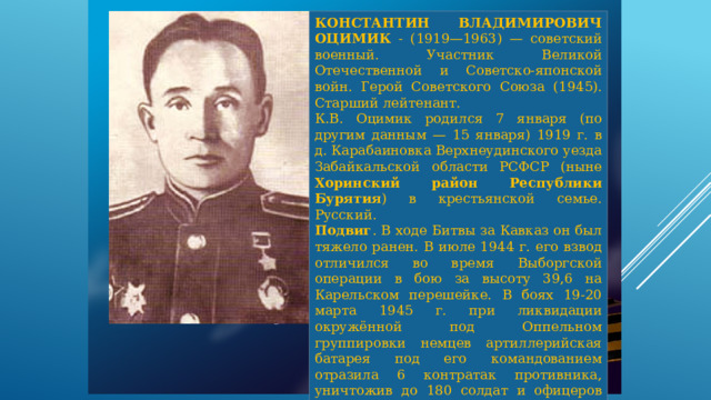 КОНСТАНТИН ВЛАДИМИРОВИЧ ОЦИМИК - (1919—1963) — советский военный. Участник Великой Отечественной и Советско-японской войн. Герой Советского Союза (1945). Старший лейтенант. К.В. Оцимик родился 7 января (по другим данным — 15 января) 1919 г. в д. Карабаиновка Верхнеудинского уезда Забайкальской области РСФСР (ныне Хоринский район Республики Бурятия ) в крестьянской семье. Русский. Подвиг . В ходе Битвы за Кавказ он был тяжело ранен. В июле 1944 г. его взвод отличился во время Выборгской операции в бою за высоту 39,6 на Карельском перешейке. В боях 19-20 марта 1945 г. при ликвидации окружённой под Оппельном группировки немцев артиллерийская батарея под его командованием отразила 6 контратак противника, уничтожив до 180 солдат и офицеров вермахта. 