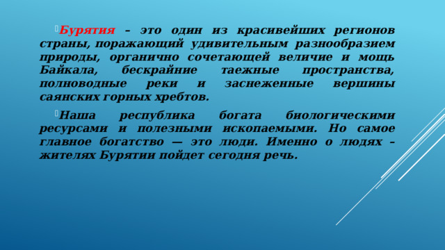 Бурятия – это один из красивейших регионов страны, поражающий удивительным разнообразием природы, органично сочетающей величие и мощь Байкала, бескрайние таежные пространства, полноводные реки и заснеженные вершины саянских горных хребтов. Наша республика богата биологическими ресурсами и полезными ископаемыми. Но самое главное богатство — это люди. Именно о людях – жителях Бурятии пойдет сегодня речь. 