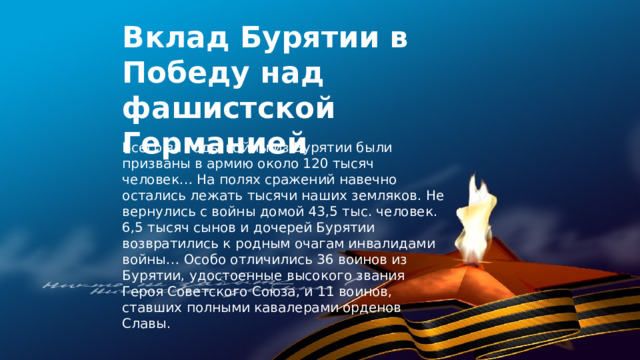 Вклад Бурятии в Победу над фашистской Германией    Всего за годы войны из Бурятии были призваны в армию около 120 тысяч человек… На полях сражений навечно остались лежать тысячи наших земляков. Не вернулись с войны домой 43,5 тыс. человек. 6,5 тысяч сынов и дочерей Бурятии возвратились к родным очагам инвалидами войны… Особо отличились 36 воинов из Бурятии, удостоенные высокого звания Героя Советского Союза, и 11 воинов, ставших полными кавалерами орденов Славы.  