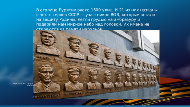 В столице Бурятии около 1500 улиц. И 21 из них названы в честь героев СССР — участников ВОВ, которые встали на защиту Родины, легли грудью на амбразуру и подарили нам мирное небо над головой. Их имена не стираются из памяти народной.   