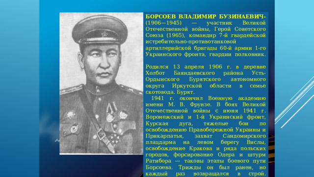 БОРСОЕВ ВЛАДИМИР БУЗИНАЕВИЧ- (1906—1945) — участник Великой Отечественной войны, Герой Советского Союза (1965), командир 7-й гвардейской истребительно-противотанковой артиллерийской бригады 60-й армии 1-го Украинского фронта, гвардии полковник.   Родился 13 апреля 1906 г. в деревне Холбот Баяндаевского района Усть-Ордынского Бурятского автономного округа Иркутской области в семье скотовода. Бурят.  1941 г. окончил Военную академию имени М. В. Фрунзе. В боях Великой Отечественной войны с июня 1941 г. Воронежский и 1-й Украинский фронт, Курская дуга, тяжелые бои по освобождению Правобережной Украины и Прикарпатья, захват Сандомирского плацдарма на левом берегу Вислы, освобождение Кракова и ряда польских городов, форсирование Одера и штурм Ратибора — таковы этапы боевого пути Борсоева. Трижды он был ранен, но каждый раз возвращался в строй.   