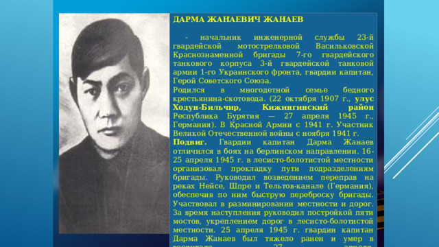 ДАРМА ЖАНАЕВИЧ ЖАНАЕВ   - начальник инженерной службы 23-й гвардейской мотострелковой Васильковской Краснознаменной бригады 7-го гвардейского танкового корпуса 3-й гвардейской танковой армии 1-го Украинского фронта, гвардии капитан, Герой Советского Союза. Родился в многодетной семье бедного крестьянина-скотовода. (22 октября 1907 г., улус Ходун-Бильчир, Кижингинский район Республика Бурятия — 27 апреля 1945 г., Германия). В Красной Армии с 1941 г. Участник Великой Отечественной войны с ноября 1941 г. Подвиг. Гвардии капитан Дарма Жанаев отличился в боях на берлинском направлении. 16-25 апреля 1945 г. в лесисто-болотистой местности организовал прокладку пути подразделениям бригады. Руководил возведением переправ на реках Нейсе, Шпре и Тельтов-канале (Германия), обеспечив по ним быструю переброску бригады. Участвовал в разминировании местности и дорог. За время наступления руководил постройкой пяти мостов, укреплением дорог в лесисто-болотистой местности. 25 апреля 1945 г. гвардии капитан Дарма Жанаев был тяжело ранен и умер в госпитале 27 апреля.     