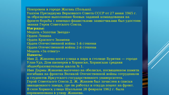 Похоронен в городе Жагань (Польша).  Указом Президиума Верховного Совета СССР от 27 июня 1945 г. за образцовое выполнение боевых заданий командования на фронте борьбы с немецко-фашисткими захватчиками был удостоен звания Героя Советского Союза. Награды:  Медаль «Золотая Звезда»  Орден Ленина  Орден Красного Знамени  Орден Отечественной войны 1-й степени  Орден Отечественной войны 2-й степени  Медаль «За отвагу»  Память:  Имя Д. Жанаева носят улица и парк в столице Бурятии — городе Улан-Удэ, Дом пионеров в Хоринске, Хоринская средняя общеобразовательная школа № 1.  Имя Дармы Жанаева высечено на обелиске, посвященном памяти погибших на фронтах Великой Отечественной войны сотрудников и студентов Иркутского государственного университета.  Герой Советского Союза Д. Ж. Жанаев был зачислен в списки авиационного завода, где он работал и откуда пошел на фронт.  В селе Хоринск улица Школьная 28 февраля 1962 г. была переименована в улицу Жанаева. 