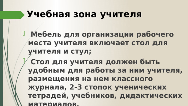 Учебная зона учителя  Мебель для организации рабочего места учителя включает стол для учителя и стул;  Стол для учителя должен быть удобным для работы за ним учителя, размещения на нем классного журнала, 2-3 стопок ученических тетрадей, учебников, дидактических материалов. 