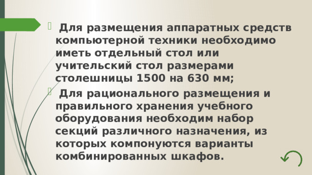  Для размещения аппаратных средств компьютерной техники необходимо иметь отдельный стол или учительский стол размерами столешницы 1500 на 630 мм;  Для рационального размещения и правильного хранения учебного оборудования необходим набор секций различного назначения, из которых компонуются варианты комбинированных шкафов. 