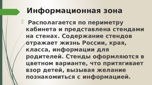 Информационная зона  Располагается по периметру кабинета и представлена стендами на стенах. Содержание стендов отражает жизнь России, края, класса, информации для родителей. Стенды оформляются в цветном варианте, что притягивает взор детей, вызывая желание познакомиться с информацией.  