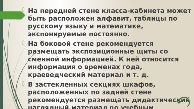 На передней стене класса-кабинета может быть расположен алфавит, таблицы по русскому языку и математике, экспонируемые постоянно. На боковой стене рекомендуется размещать экспозиционные щиты со сменной информацией. К ней относится информация о временах года, краеведческий материал и т. д. В застекленных секциях шкафов, расположенных по задней стене рекомендуется размещать дидактический наглядный материал по учебным предметам. 
