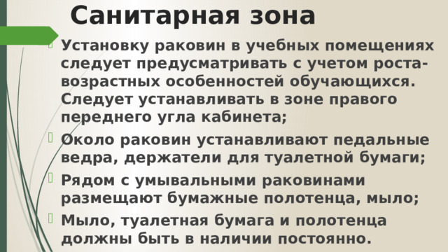 Санитарная зона Установку раковин в учебных помещениях следует предусматривать с учетом роста-возрастных особенностей обучающихся. Следует устанавливать в зоне правого переднего угла кабинета; Около раковин устанавливают педальные ведра, держатели для туалетной бумаги; Рядом с умывальными раковинами размещают бумажные полотенца, мыло; Мыло, туалетная бумага и полотенца должны быть в наличии постоянно. 