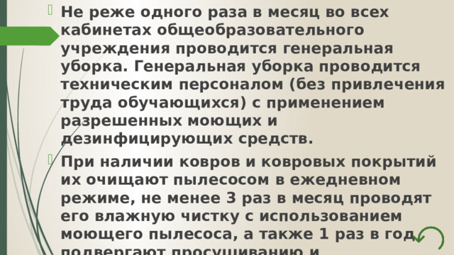 Не реже одного раза в месяц во всех кабинетах общеобразовательного учреждения проводится генеральная уборка. Генеральная уборка проводится техническим персоналом (без привлечения труда обучающихся) с применением разрешенных моющих и дезинфицирующих средств. При наличии ковров и ковровых покрытий их очищают пылесосом в ежедневном режиме, не менее 3 раз в месяц проводят его влажную чистку с использованием моющего пылесоса, а также 1 раз в год подвергают просушиванию и выколачиванию на свежем воздухе. 