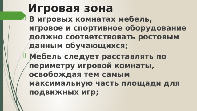 Игровая зона В игровых комнатах мебель, игровое и спортивное оборудование должно соответствовать ростовым данным обучающихся; Мебель следует расставлять по периметру игровой комнаты, освобождая тем самым максимальную часть площади для подвижных игр; 