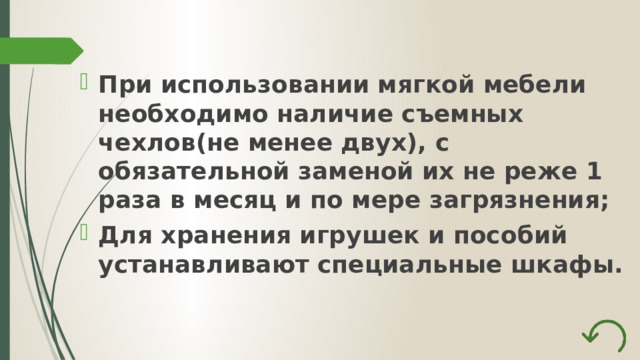 При использовании мягкой мебели необходимо наличие съемных чехлов(не менее двух), с обязательной заменой их не реже 1 раза в месяц и по мере загрязнения; Для хранения игрушек и пособий устанавливают специальные шкафы. 