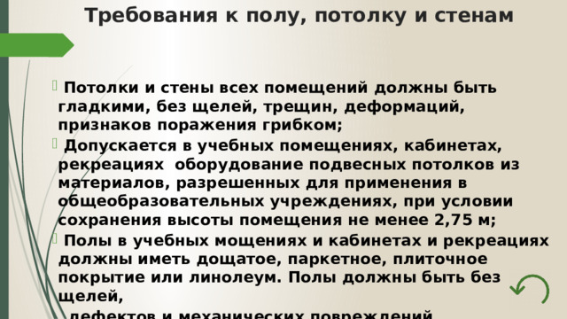 Требования к полу, потолку и стенам    Потолки и стены всех помещений должны быть гладкими, без щелей, трещин, деформаций, признаков поражения грибком;  Допускается в учебных помещениях, кабинетах, рекреациях оборудование подвесных потолков из материалов, разрешенных для применения в общеобразовательных учреждениях, при условии сохранения высоты помещения не менее 2,75 м;  Полы в учебных мощениях и кабинетах и рекреациях должны иметь дощатое, паркетное, плиточное покрытие или линолеум. Полы должны быть без щелей,  дефектов и механических повреждений. 