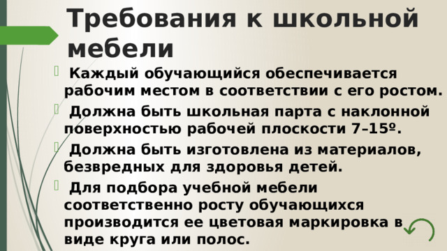 Требования к школьной мебели  Каждый обучающийся обеспечивается рабочим местом в соответствии с его ростом.  Должна быть школьная парта с наклонной поверхностью рабочей плоскости 7–15º.  Должна быть изготовлена из материалов, безвредных для здоровья детей.  Для подбора учебной мебели соответственно росту обучающихся производится ее цветовая маркировка в виде круга или полос. 