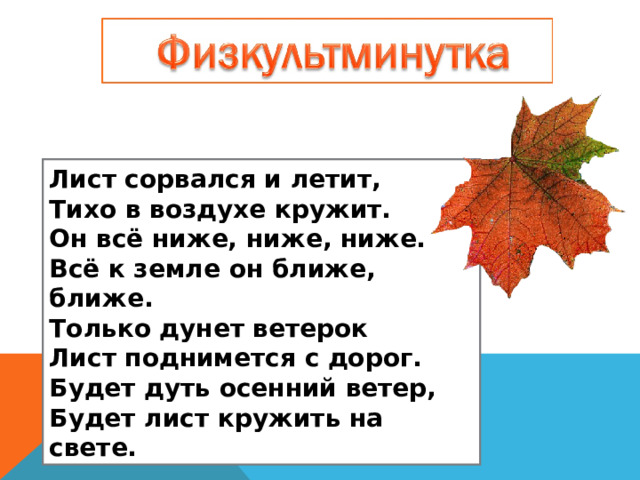 Лист сорвался и летит,  Тихо в воздухе кружит.  Он всё ниже, ниже, ниже.  Всё к земле он ближе, ближе.  Только дунет ветерок  Лист поднимется с дорог.  Будет дуть осенний ветер,  Будет лист кружить на свете. 