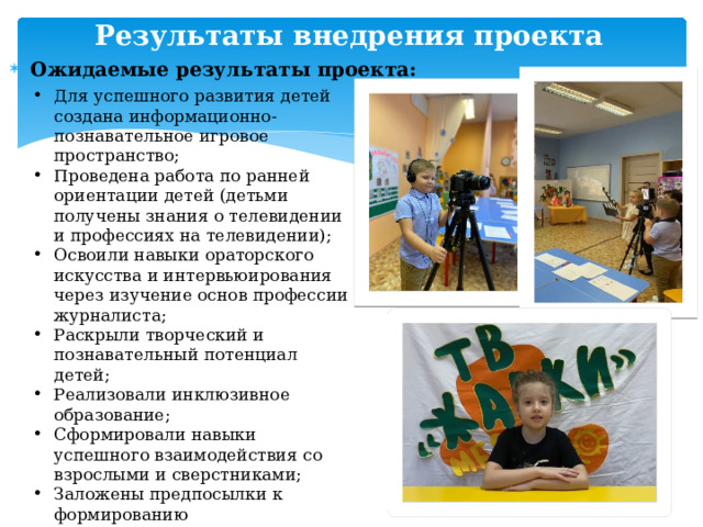 Результаты внедрения проекта Ожидаемые результаты проекта: Для успешного развития детей создана информационно-познавательное игровое пространство; Проведена работа по ранней ориентации детей (детьми получены знания о телевидении и профессиях на телевидении); Освоили навыки ораторского искусства и интервьюирования через изучение основ профессии журналиста; Раскрыли творческий и познавательный потенциал детей; Реализовали инклюзивное образование; Сформировали навыки успешного взаимодействия со взрослыми и сверстниками; Заложены предпосылки к формированию прединженерного мышления; Сформировали чувство уважения к людям-представителям журналисткой профессии и чувство гордости за родной район. 