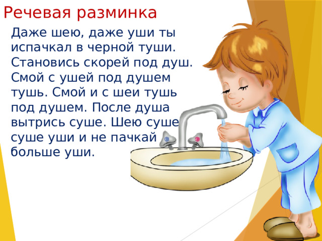 Речевая разминка Даже шею, даже уши ты испачкал в черной туши. Становись скорей под душ. Смой с ушей под душем тушь. Смой и с шеи тушь под душем. После душа вытрись суше. Шею суше, суше уши и не пачкай больше уши. 