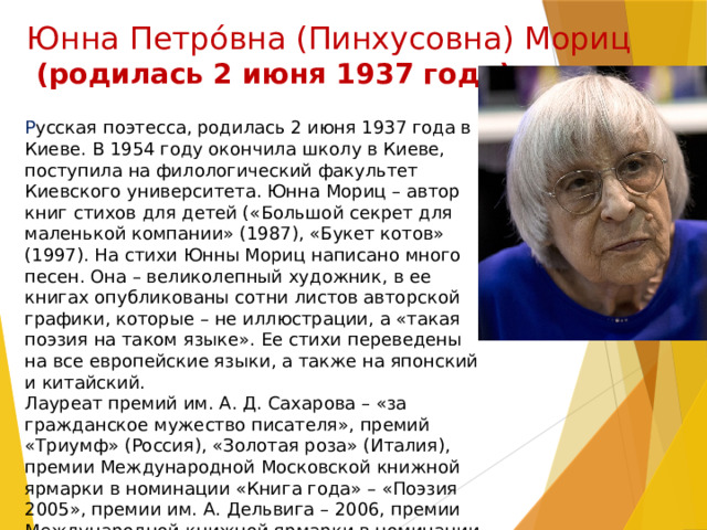 Юнна Петрóвна (Пинхусовна) Мориц  (родилась 2 июня 1937 года) Р усская поэтесса, родилась 2 июня 1937 года в Киеве. В 1954 году окончила школу в Киеве, поступила на филологический факультет Киевского университета. Юнна Мориц – автор книг стихов для детей («Большой секрет для маленькой компании» (1987), «Букет котов» (1997). На стихи Юнны Мориц написано много песен. Она – великолепный художник, в ее книгах опубликованы сотни листов авторской графики, которые – не иллюстрации, а «такая поэзия на таком языке». Ее стихи переведены на все европейские языки, а также на японский и китайский. Лауреат премий им. А. Д. Сахарова – «за гражданское мужество писателя», премий «Триумф» (Россия), «Золотая роза» (Италия), премии Международной Московской книжной ярмарки в номинации «Книга года» – «Поэзия 2005», премии им. А. Дельвига – 2006, премии Международной книжной ярмарки в номинации «Вместе с книгой мы растем» – 2008 год. 