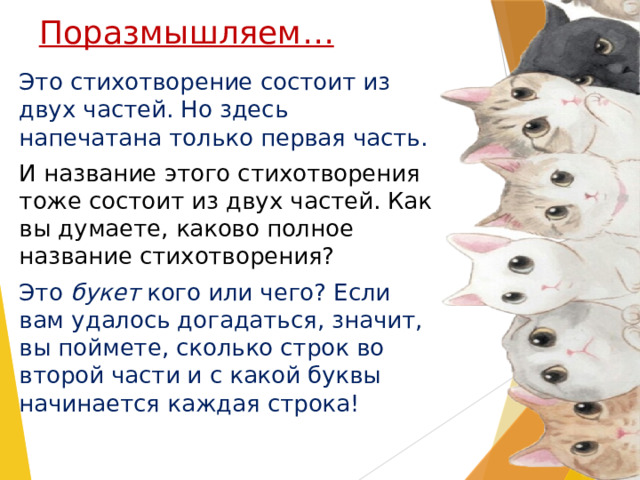Поразмышляем… Это стихотворение состоит из двух частей. Но здесь напечатана только первая часть. И название этого стихотворения тоже состоит из двух частей. Как вы думаете, каково полное название стихотворения? Это букет кого или чего? Если вам удалось догадаться, значит, вы поймете, сколько строк во второй части и с какой буквы начинается каждая строка! Это стихотворение состоит из двух частей. Но здесь напечатана только первая часть. – И название этого стихотворения тоже состоит из двух частей. Как вы думаете, каково полное название стихотворения? – Это букет кого или чего? Если вам удалось догадаться, значит, вы поймете, сколько строк во второй части и с какой буквы начинается каждая строка! (Это букет котов, а значит, первая строчка второй части начинается на букву К, вторая строчка – на букву О, третья – на букву Т, четвертая – на букву О, пятая – на букву В.)  