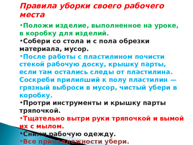 Правила уборки своего рабочего места  Положи изделие, выполненное на уроке, в коробку для изделий. Собери со стола и с пола обрезки материала, мусор. После работы с пластилином почисти стекой рабочую доску, крышку парты, если там остались следы от пластилина. Соскреби прилипший к полу пластилин — грязный выброси в мусор, чистый убери в коробку. Протри инструменты и крышку парты тряпочкой. Тщательно вытри руки тряпочкой и вымой их с мылом. Сними рабочую одежду. Все принадлежности убери. 