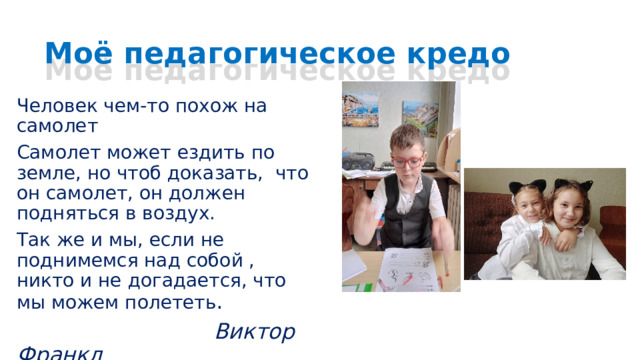 Моё педагогическое кредо Человек чем-то похож на самолет Самолет может ездить по земле, но чтоб доказать, что он самолет, он должен подняться в воздух. Так же и мы, если не поднимемся над собой , никто и не догадается, что мы можем полететь .  Виктор Франкл 