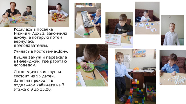 Родилась в поселке Нижний- Архыз, закончила школу, в которую потом вернулась преподавателем. Училась в Ростове-на-Дону. Вышла замуж и переехала в Геленджик, где работаю логопедом. Логопедическая группа состоит из 55 детей. Занятия проходят в отдельном кабинете на 3 этаже с 9 до 15.00. 