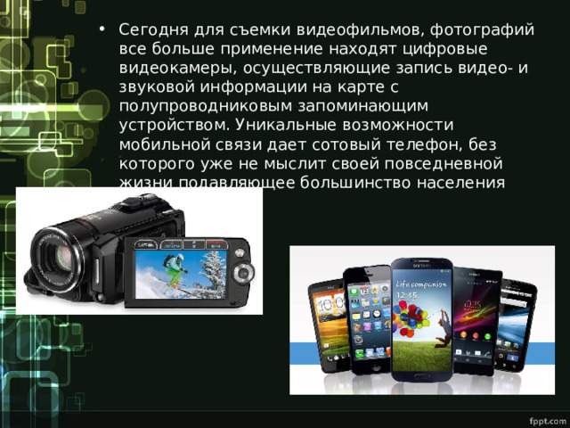 Сегодня для съемки видеофильмов, фотографий все больше применение находят цифровые видеокамеры, осуществляющие запись видео- и звуковой информации на карте с полупроводниковым запоминающим устройством. Уникальные возможности мобильной связи дает сотовый телефон, без которого уже не мыслит своей повседневной жизни подавляющее большинство населения развитых стран. 