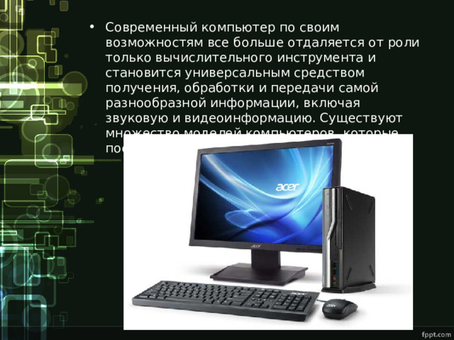 Современный компьютер по своим возможностям все больше отдаляется от роли только вычислительного инструмента и становится универсальным средством получения, обработки и передачи самой разнообразной информации, включая звуковую и видеоинформацию. Существуют множество моделей компьютеров, которые постоянно совершенствуются. 