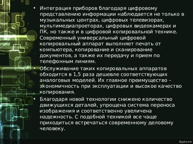 Интеграция приборов благодаря цифровому представлению информации наблюдается не только в музыкальных центрах, цифровых телевизорах, мультимедиапроеторах, цифровых видеокамерах и ПК, но также и в цифровой копировальной технике. Современный универсальный цифровой копировальный аппарат выполняет печать от компьютера, копирование и сканирование документов, а также их передачу и прием по телефонным линиям. Обслуживание таких копировальных аппаратов обходится в 1,5 раза дешевле соответствующих аналоговых моделей. Их главное преимущество – экономичность при эксплуатации и высокое качество копирования. Благодаря новой технологии снижено количество движущихся деталей, упрощена система переноса изображения и соответственно увеличена надежность. С подобной техникой все чаще приходиться встречаться современному деловому человеку. 