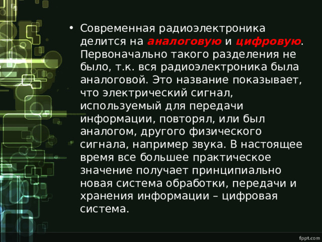 Современная радиоэлектроника делится на аналоговую  и цифровую . Первоначально такого разделения не было, т.к. вся радиоэлектроника была аналоговой. Это название показывает, что электрический сигнал, используемый для передачи информации, повторял, или был аналогом, другого физического сигнала, например звука. В настоящее время все большее практическое значение получает принципиально новая система обработки, передачи и хранения информации – цифровая система. 