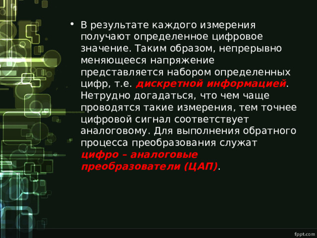В результате каждого измерения получают определенное цифровое значение. Таким образом, непрерывно меняющееся напряжение представляется набором определенных цифр, т.е. дискретной информацией . Нетрудно догадаться, что чем чаще проводятся такие измерения, тем точнее цифровой сигнал соответствует аналоговому. Для выполнения обратного процесса преобразования служат цифро – аналоговые преобразователи (ЦАП) . 