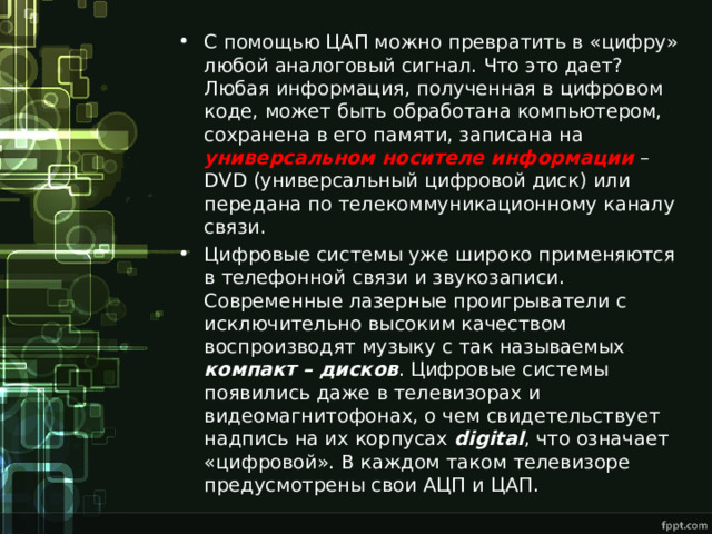 С помощью ЦАП можно превратить в «цифру» любой аналоговый сигнал. Что это дает? Любая информация, полученная в цифровом коде, может быть обработана компьютером, сохранена в его памяти, записана на универсальном носителе информации – DVD (универсальный цифровой диск) или передана по телекоммуникационному каналу связи. Цифровые системы уже широко применяются в телефонной связи и звукозаписи. Современные лазерные проигрыватели с исключительно высоким качеством воспроизводят музыку с так называемых компакт – дисков . Цифровые системы появились даже в телевизорах и видеомагнитофонах, о чем свидетельствует надпись на их корпусах digital , что означает «цифровой». В каждом таком телевизоре предусмотрены свои АЦП и ЦАП. 