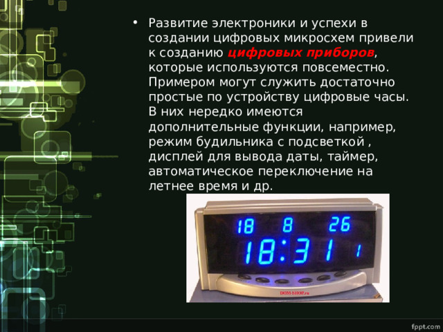 Развитие электроники и успехи в создании цифровых микросхем привели к созданию цифровых приборов , которые используются повсеместно. Примером могут служить достаточно простые по устройству цифровые часы. В них нередко имеются дополнительные функции, например, режим будильника с подсветкой , дисплей для вывода даты, таймер, автоматическое переключение на летнее время и др.  