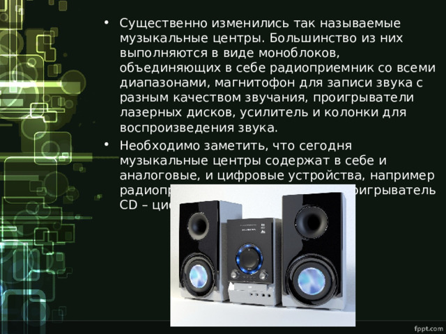 Существенно изменились так называемые музыкальные центры. Большинство из них выполняются в виде моноблоков, объединяющих в себе радиоприемник со всеми диапазонами, магнитофон для записи звука с разным качеством звучания, проигрыватели лазерных дисков, усилитель и колонки для воспроизведения звука. Необходимо заметить, что сегодня музыкальные центры содержат в себе и аналоговые, и цифровые устройства, например радиоприемник – аналоговый, а проигрыватель CD – цифровой. 