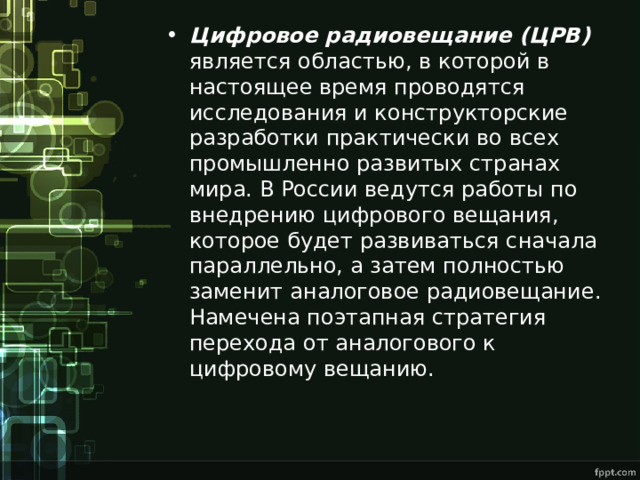 Цифровое радиовещание (ЦРВ) является областью, в которой в настоящее время проводятся исследования и конструкторские разработки практически во всех промышленно развитых странах мира. В России ведутся работы по внедрению цифрового вещания, которое будет развиваться сначала параллельно, а затем полностью заменит аналоговое радиовещание. Намечена поэтапная стратегия перехода от аналогового к цифровому вещанию. 