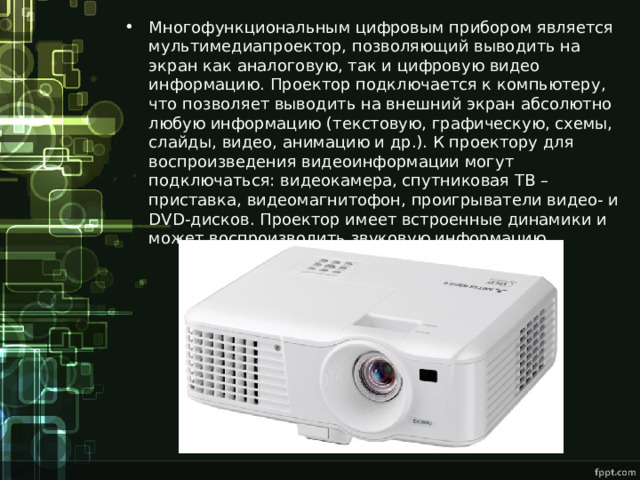 Многофункциональным цифровым прибором является мультимедиапроектор, позволяющий выводить на экран как аналоговую, так и цифровую видео информацию. Проектор подключается к компьютеру, что позволяет выводить на внешний экран абсолютно любую информацию (текстовую, графическую, схемы, слайды, видео, анимацию и др.). К проектору для воспроизведения видеоинформации могут подключаться: видеокамера, спутниковая ТВ – приставка, видеомагнитофон, проигрыватели видео- и DVD -дисков. Проектор имеет встроенные динамики и может воспроизводить звуковую информацию. 