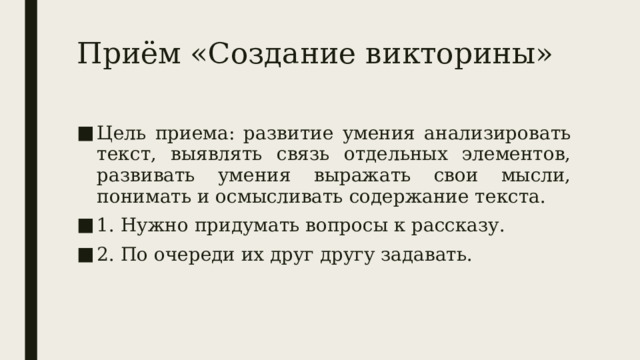 Приём «Создание викторины» Цель приема: развитие умения анализировать текст, выявлять связь отдельных элементов, развивать умения выражать свои мысли, понимать и осмысливать содержание текста. 1. Нужно придумать вопросы к рассказу. 2. По очереди их друг другу задавать. 