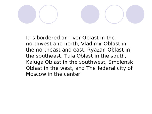           It is bordered on Т ver Oblast in the northwest and north, Vladimir Oblast in the northeast and east, Ryazan Oblast in the southeast, Tula Oblast in the south, Kaluga Oblast in the southwest, Smolensk Oblast in the west, and The federal city of Moscow in the center.    