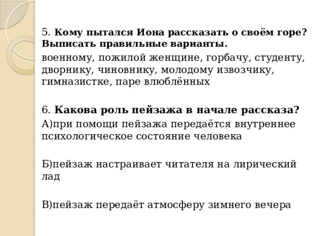 5. Кому пытался Иона рассказать о своём горе? Выписать правильные варианты. военному, пожилой женщине, горбачу, студенту, дворнику, чиновнику, молодому извозчику, гимназистке, паре влюблённых 6. Какова роль пейзажа в начале рассказа? А)при помощи пейзажа передаётся внутреннее психологическое состояние человека Б)пейзаж настраивает читателя на лирический лад В)пейзаж передаёт атмосферу зимнего вечера 