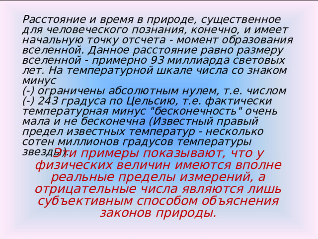 Расстояние и время в природе, существенное для человеческого познания, конечно, и имеет начальную точку отсчета - момент образования вселенной. Данное расстояние равно размеру вселенной - примерно 93 миллиарда световых лет. На температурной шкале числа со знаком минус (-) ограничены абсолютным нулем, т.е. числом (-) 243 градуса по Цельсию, т.е. фактически температурная минус 