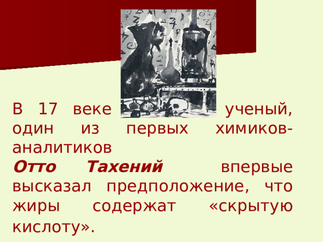 В 17 веке немецкий ученый, один из первых химиков-аналитиков   Отто Тахений  впервые высказал предположение, что жиры содержат «скрытую кислоту».  
