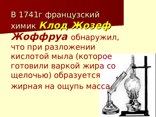 В 1741г французский химик Клод Жозеф  Жоффруа обнаружил, что при разложении кислотой мыла (которое готовили варкой жира со щелочью) образуется жирная на ощупь масса.  