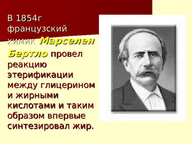 В 1854г французский химик  Марселен Бертло  провел реакцию этерификации между глицерином и жирными кислотами и таким образом впервые синтезировал жир. 